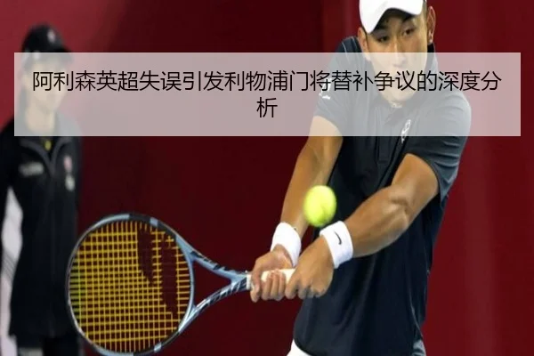 阿利森英超失误引发利物浦门将替补争议的深度分析